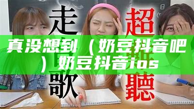 真没想到（奶豆抖音吧）奶豆抖音ios（奶豆抖音短视频app下安卓）