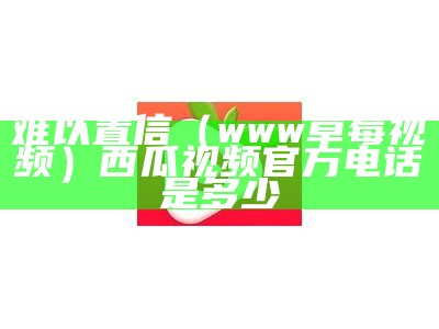 难以置信（www草莓视频）西瓜视频官方电话是多少