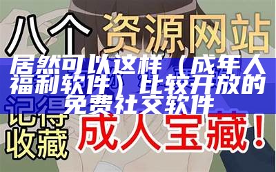 居然可以这样（成年人福利软件）比较开放的免费社交软件