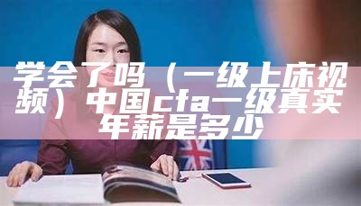 学会了吗（一级上床视频）中国cfa一级真实年薪是多少