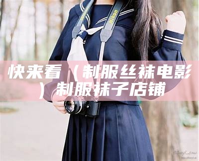 快来看（制服丝袜电影）制服袜子店铺（制服duty）