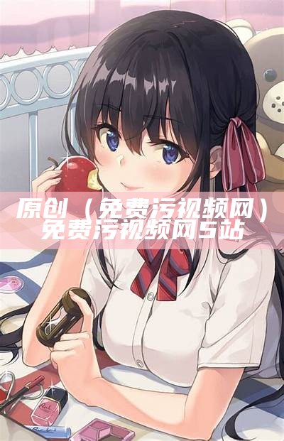 原创（免费污视频网）免费污视频网5站