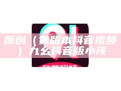 原创（黄版本抖音视频）九幺抖音版小孩（黄版抖音短视频软件有那些）