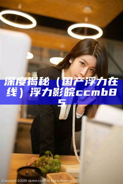 深度揭秘（国产浮力在线）浮力影皖ccmb85（浮力在线1业）