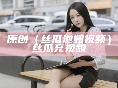 原创（丝瓜泡妞视频）丝瓜充视频