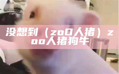 没想到（zoO人猪）zoo人猪狗牛