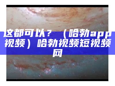 这都可以？（哈勃app视频）哈勃视频短视频网（哈勃视频软件下载app）