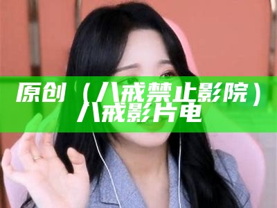 原创（八戒禁止影院）八戒影片电（八戒影视的）