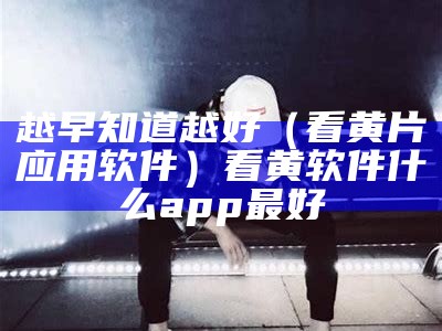 越早知道越好（看黄片应用软件）看黄软件什么app最好（有什么看黄软件吗）