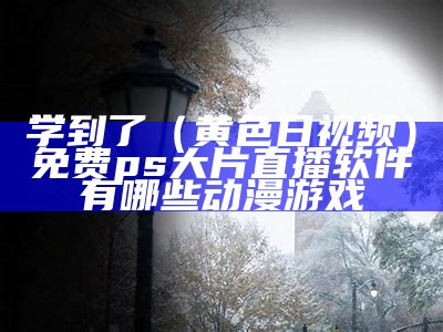 学到了（黄色日视频）免费ps大片直播软件有哪些动漫游戏