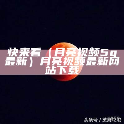 快来看（月亮视频5g最新）月亮视频最新网站下载