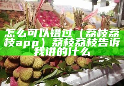 怎么可以错过（荔枝荔枝app）荔枝荔枝告诉我讲的什么