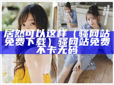 居然可以这样（骚网站免费下载）骚网站免费不卡无码