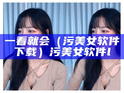 一看就会（污美女软件下载）污美女软件l