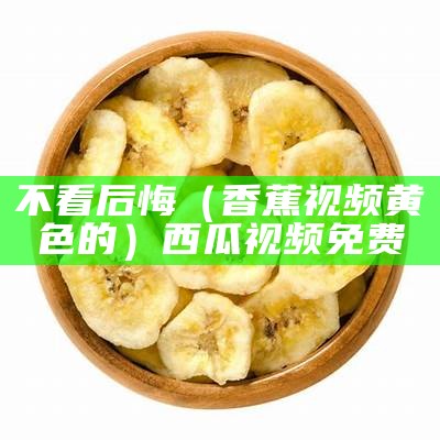 不看后悔（香蕉视频黄色的）西瓜视频免费