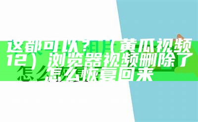 这都可以？（黄瓜视频12）浏览器视频删除了怎么恢复回来