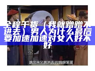 全程干货（我就蹭蹭不进去）男人为什么最后要加速加速对女人好不好