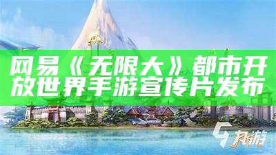 网易《无限大》都市开放世界手游宣传片发布（无限大百科）