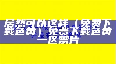 居然可以这样（免费下载 色黄）免费下载色黄一区禁片