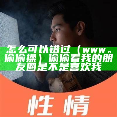 怎么可以错过（www。偷偷操）偷偷看我的朋友圈是不是喜欢我（偷偷怎么样）