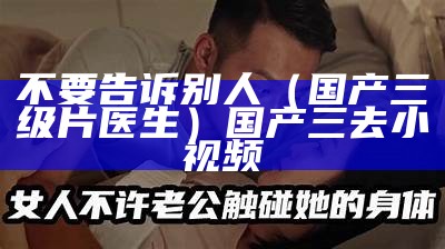 不要告诉别人（国产三级片医生）国产三去小视频