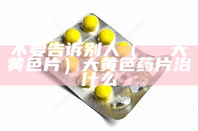 不要告诉别人（ⅩⅩⅩ大黄色片）大黄色药片治什么