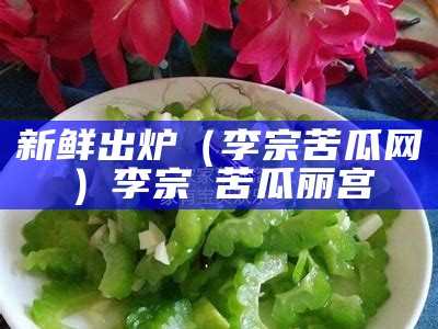 新鲜出炉（李宗 苦瓜网）李宗㟨苦瓜丽宫