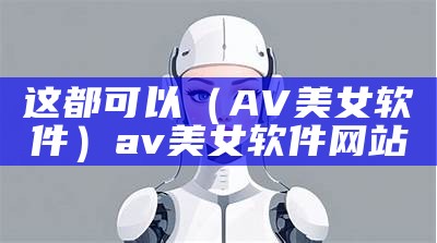 这都可以（AV美女软件）av美女软件网站（软件avg）