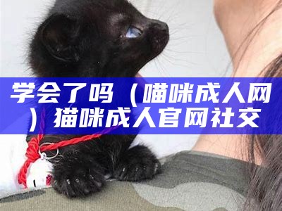 学会了吗（喵咪成人网）猫咪成人官网社交（猫咪学堂）