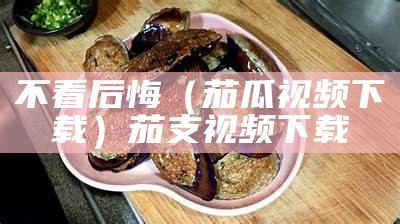 不看后悔（茄瓜视频下载）茄支视频下载（茄视屏子）