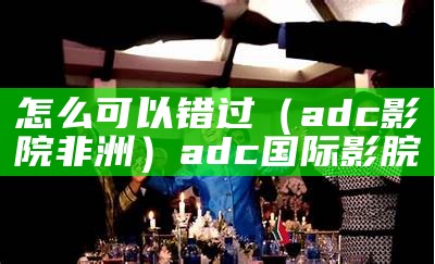 怎么可以错过（adc影院非洲）adc国际影脘