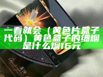 一看就会（黄色片盒子代码）黄色盒子的细烟是什么烟16元