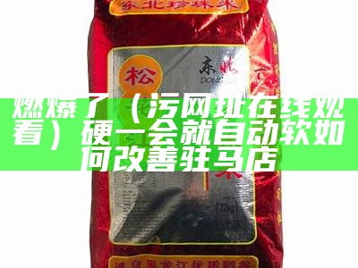 燃爆了（污网址在线观看）硬一会就自动软如何改善驻马店