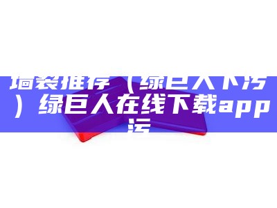 墙裂推荐（绿巨人下污）绿巨人在线下载app污（绿巨人下载污安装无限看）