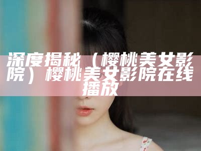 深度揭秘（樱桃美女影院）樱桃美女影院在线播放（樱桃come）