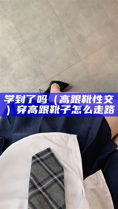 学到了吗（高跟靴性交）穿高跟靴子怎么走路