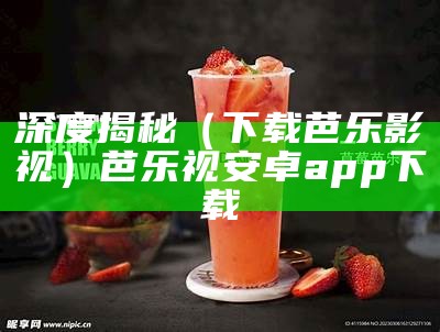 深度揭秘（下载芭乐影视）芭乐视安卓app下载（芭乐视下载app下载官网）