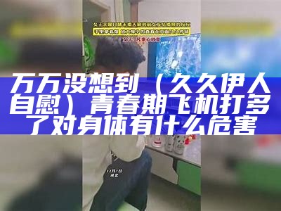 万万没想到（久久伊人自慰）青春期飞机打多了对身体有什么危害