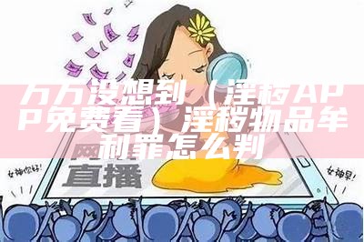 万万没想到（淫秽APP免费看）淫秽物品牟利罪怎么判