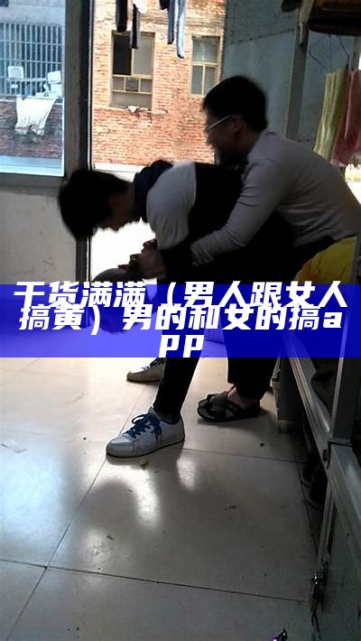 干货满满（男人跟女人搞黄）男的和女的搞app（男人和女人搞鬼）