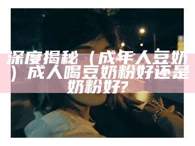 深度揭秘（成年人豆奶）成人喝豆奶粉好还是奶粉好?（成人奶粉和豆奶哪一个好）