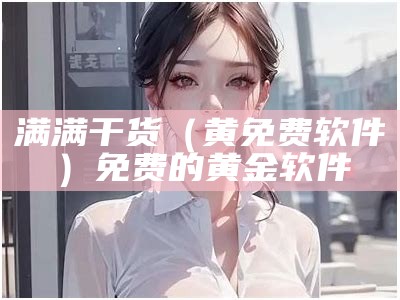 满满干货（黄免费软件）免费的黄金软件