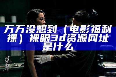 万万没想到（电影福利裸）裸眼3d资源网址是什么（裸眼3d福利图）