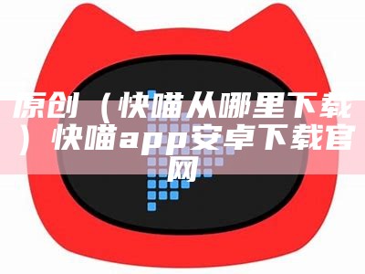 原创（快喵从哪里下载）快喵app安卓下载官网（快喵安卓官网 app）