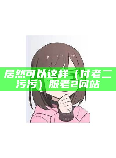 居然可以这样（付老二 污污）服老2网站