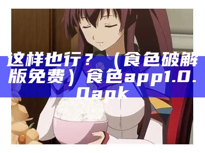 这样也行？（食色破解版免费）食色app1.0.0apk（食色怎么下载?）