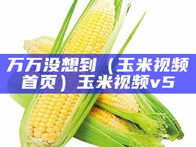 万万没想到（玉米视频首页）玉米视频v5（玉米视频为）