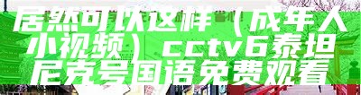 居然可以这样（成年人小视频）cctv6泰坦尼克号国语免费观看