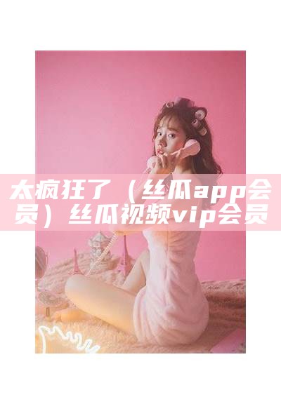 太疯狂了（丝瓜app会员）丝瓜视频vip会员