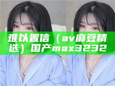 难以置信（av麻豆精选）国产max3232